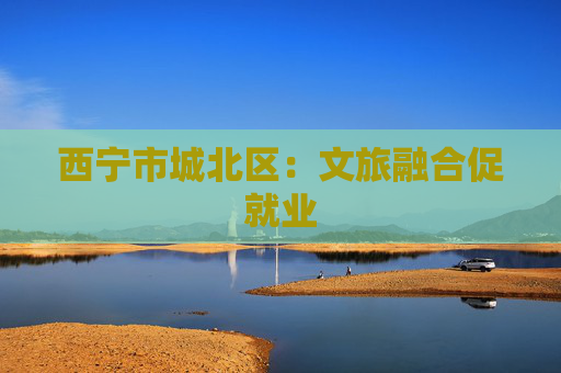 西宁市城北区：文旅融合促就业