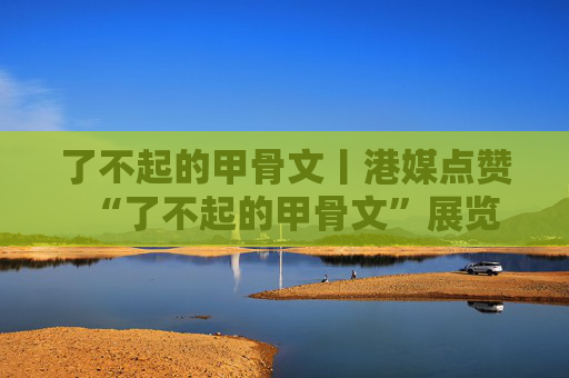 了不起的甲骨文丨港媒点赞“了不起的甲骨文”展览