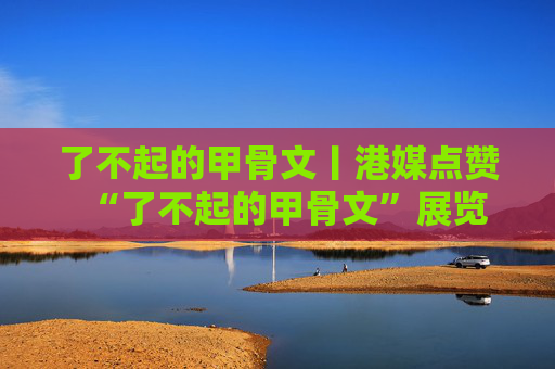 了不起的甲骨文丨港媒点赞“了不起的甲骨文”展览