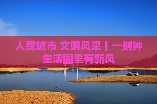 人民城市 文明风采丨一刻钟生活圈里有新风
