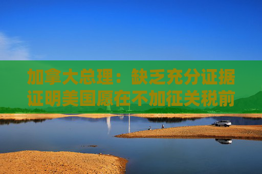 加拿大总理：缺乏充分证据证明美国愿在不加征关税前提下达成协议