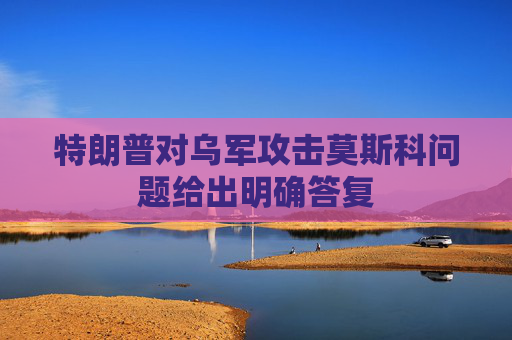 特朗普对乌军攻击莫斯科问题给出明确答复