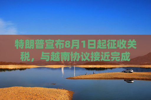 特朗普宣布8月1日起征收关税，与越南协议接近完成