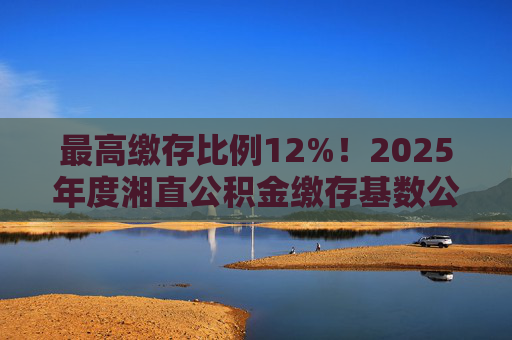 最高缴存比例12%！2025年度湘直公积金缴存基数公布