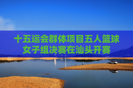 十五运会群体项目五人篮球女子组决赛在汕头开赛