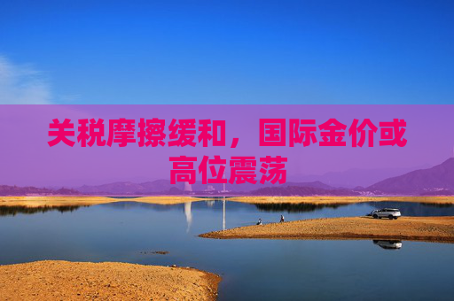 关税摩擦缓和，国际金价或高位震荡