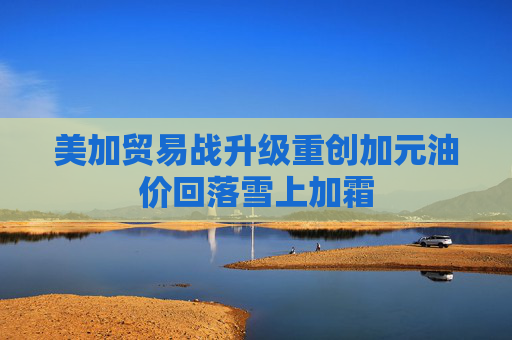 美加贸易战升级重创加元油价回落雪上加霜