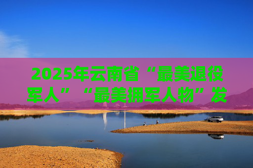 2025年云南省“最美退役军人”“最美拥军人物”发布仪式在昆举行