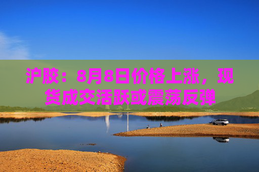 沪胶：8月8日价格上涨，现货成交活跃或震荡反弹