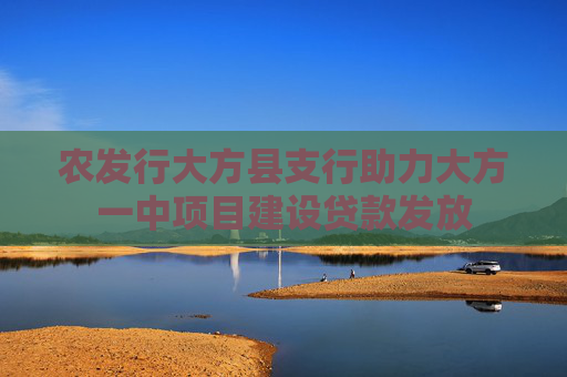 农发行大方县支行助力大方一中项目建设贷款发放