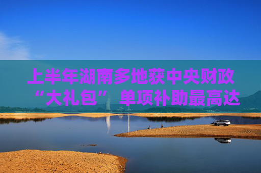 上半年湖南多地获中央财政“大礼包” 单项补助最高达10亿元