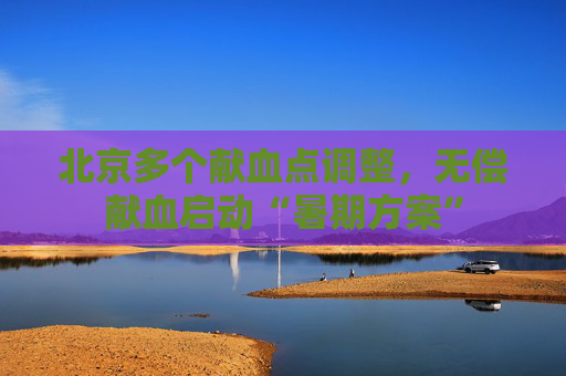 北京多个献血点调整，无偿献血启动“暑期方案”