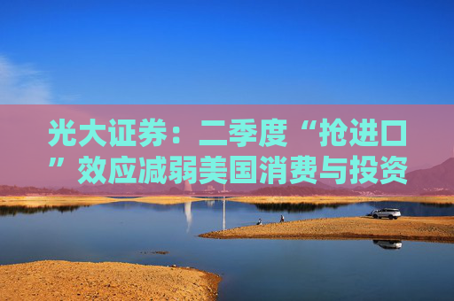 光大证券:二季度“抢进口”效应减弱美国消费与投资难掩疲弱下半年或重启降息