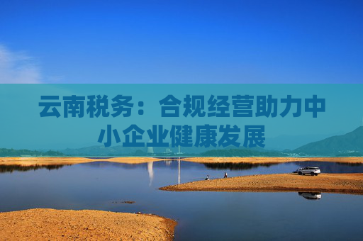 云南税务：合规经营助力中小企业健康发展