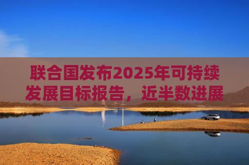 联合国发布2025年可持续发展目标报告，近半数进展缓慢