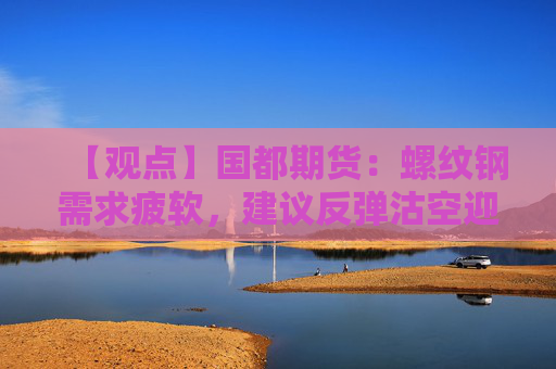 【观点】国都期货：螺纹钢需求疲软，建议反弹沽空迎接市场调整