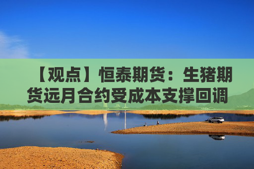 【观点】恒泰期货：生猪期货远月合约受成本支撑回调空间有限