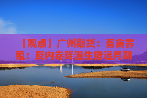 【观点】广州期货：畜禽养殖：反内卷降温生猪远月期价下跌