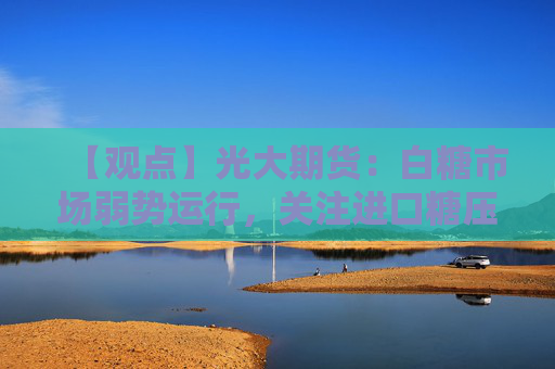 【观点】光大期货：白糖市场弱势运行，关注进口糖压力显现