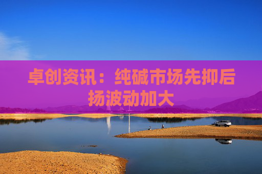 卓创资讯：纯碱市场先抑后扬波动加大