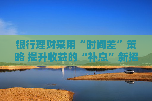 银行理财采用“时间差”策略 提升收益的“补息”新招