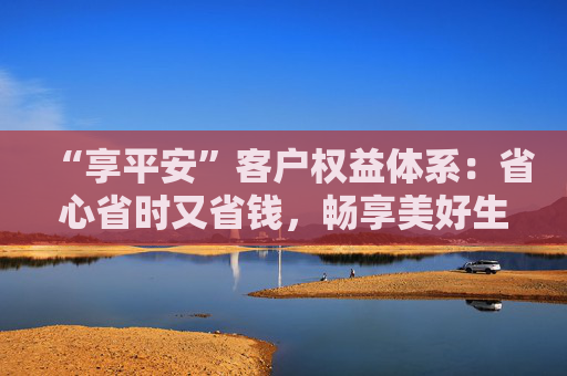 “享平安”客户权益体系：省心省时又省钱，畅享美好生活