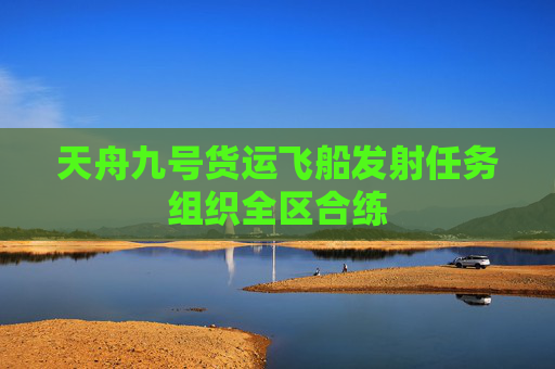 天舟九号货运飞船发射任务组织全区合练