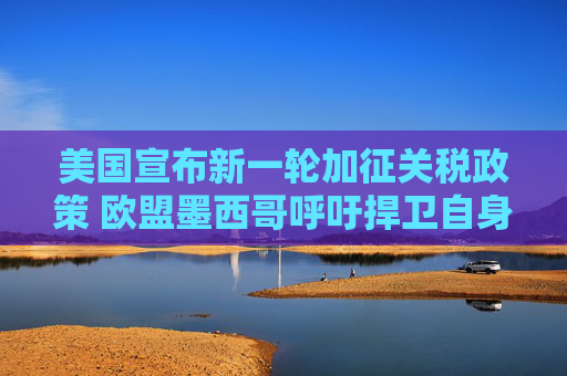 美国宣布新一轮加征关税政策 欧盟墨西哥呼吁捍卫自身利益