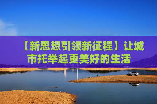 【新思想引领新征程】让城市托举起更美好的生活