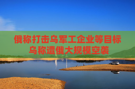 俄称打击乌军工企业等目标 乌称遭俄大规模空袭