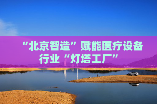 “北京智造”赋能医疗设备行业“灯塔工厂”