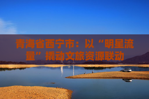 青海省西宁市：以“明星流量”撬动文旅资源联动