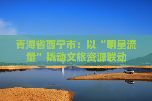 青海省西宁市：以“明星流量”撬动文旅资源联动