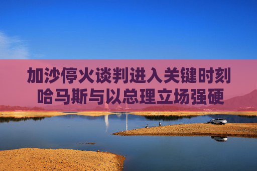加沙停火谈判进入关键时刻 哈马斯与以总理立场强硬