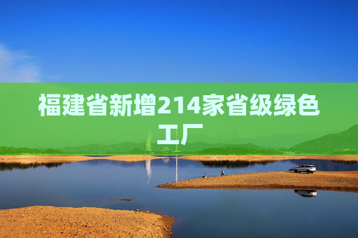 福建省新增214家省级绿色工厂