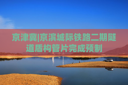 京津冀|京滨城际铁路二期隧道盾构管片完成预制