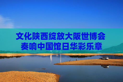 文化陕西绽放大阪世博会 奏响中国馆日华彩乐章