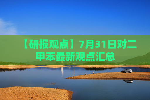 【研报观点】7月31日对二甲苯最新观点汇总