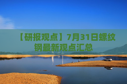 【研报观点】7月31日螺纹钢最新观点汇总