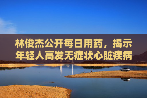林俊杰公开每日用药，揭示年轻人高发无症状心脏疾病
