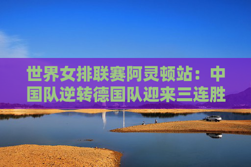 世界女排联赛阿灵顿站：中国队逆转德国队迎来三连胜