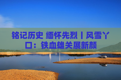 铭记历史 缅怀先烈丨风雪丫口：铁血雄关展新颜