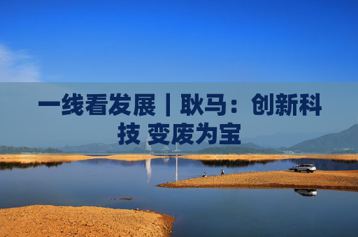 一线看发展｜耿马：创新科技 变废为宝