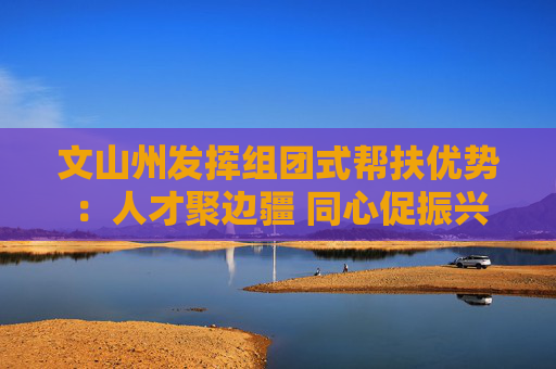 文山州发挥组团式帮扶优势：人才聚边疆 同心促振兴
