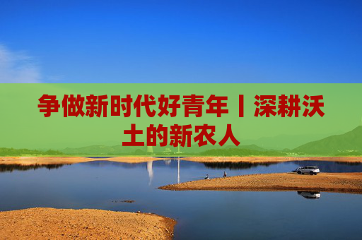 争做新时代好青年丨深耕沃土的新农人