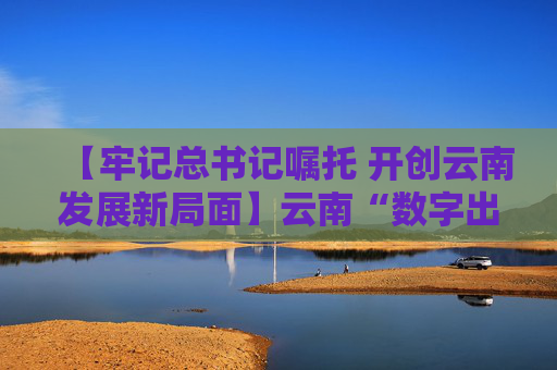 【牢记总书记嘱托 开创云南发展新局面】云南“数字出海”风劲帆满