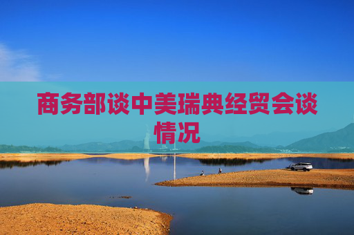商务部谈中美瑞典经贸会谈情况