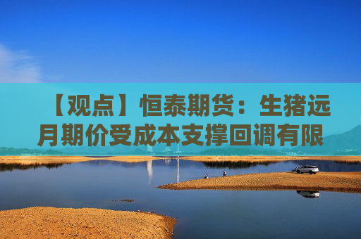 【观点】恒泰期货：生猪远月期价受成本支撑回调有限