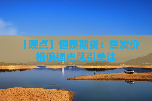 【观点】恒泰期货：焦炭价格偏强震荡引关注
