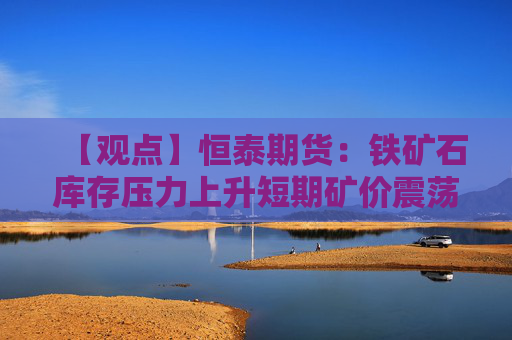【观点】恒泰期货：铁矿石库存压力上升短期矿价震荡偏强